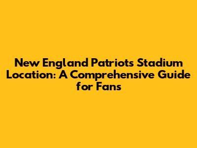 New England Patriots Stadium Location: A Comprehensive Guide for Fans