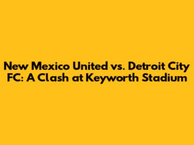 New Mexico United vs. Detroit City FC: A Clash at Keyworth Stadium