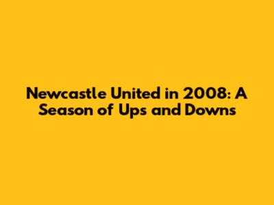 Newcastle United in 2008: A Season of Ups and Downs