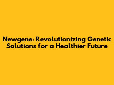 Newgene: Revolutionizing Genetic Solutions for a Healthier Future