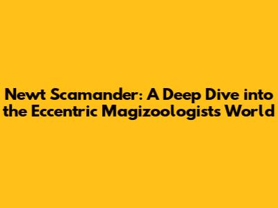 Newt Scamander: A Deep Dive into the Eccentric Magizoologist's World