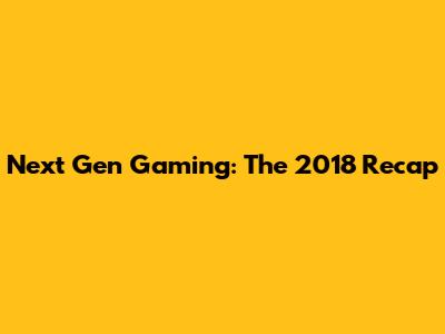 Next Gen Gaming: The 2018 Recap