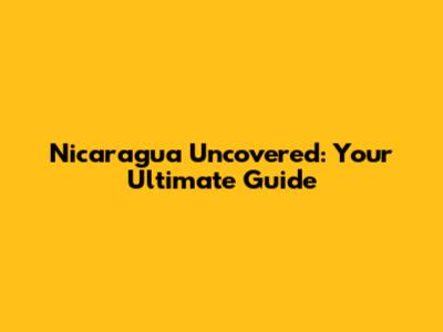 Nicaragua Uncovered: Your Ultimate Guide