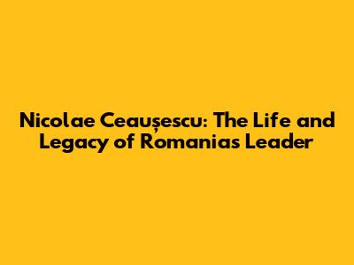 Nicolae Ceaușescu: The Life and Legacy of Romania's Leader