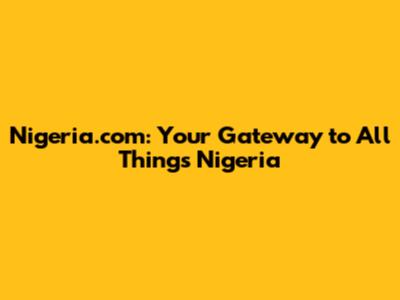 Nigeria.com: Your Gateway to All Things Nigeria