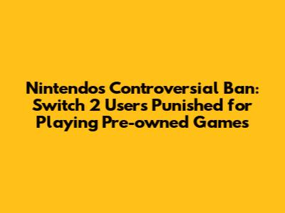 Nintendo's Controversial Ban: Switch 2 Users Punished for Playing Pre-owned Games