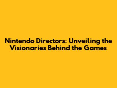 Nintendo Directors: Unveiling the Visionaries Behind the Games