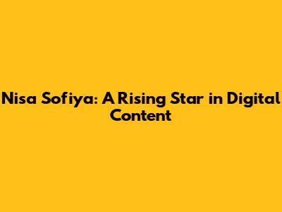 Nisa Sofiya: A Rising Star in Digital Content