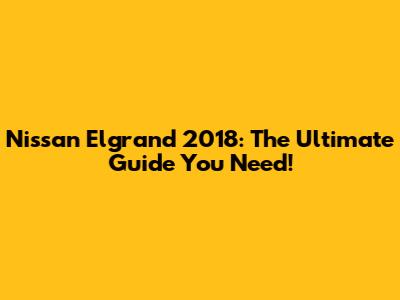 Nissan Elgrand 2018: The Ultimate Guide You Need!