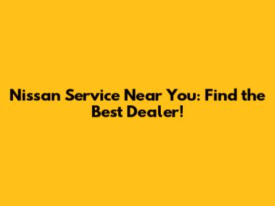 Nissan Service Near You: Find the Best Dealer!