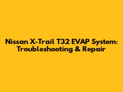 Nissan X-Trail T32 EVAP System: Troubleshooting & Repair