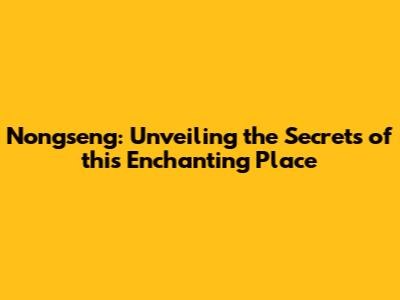 Nongseng: Unveiling the Secrets of this Enchanting Place