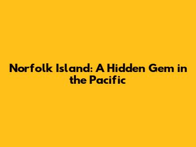 Norfolk Island: A Hidden Gem in the Pacific