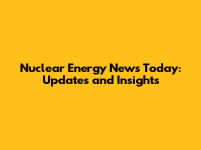 Nuclear Energy News Today: Updates and Insights