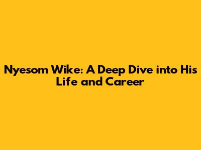 Nyesom Wike: A Deep Dive into His Life and Career