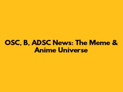 OSC, B, ADSC News: The Meme & Anime Universe