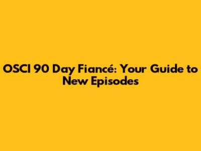 OSCI 90 Day Fiancé: Your Guide to New Episodes