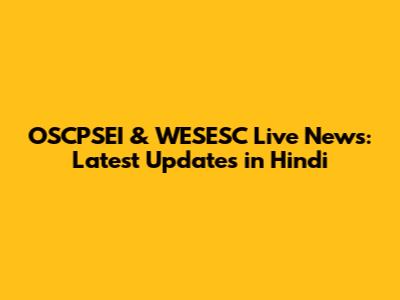 OSCPSEI & WESESC Live News: Latest Updates in Hindi
