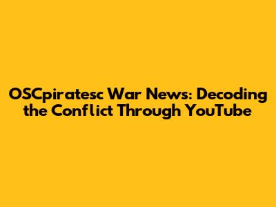 OSCpiratesc War News: Decoding the Conflict Through YouTube
