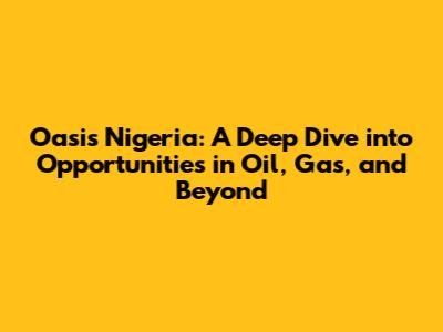 Oasis Nigeria: A Deep Dive into Opportunities in Oil, Gas, and Beyond