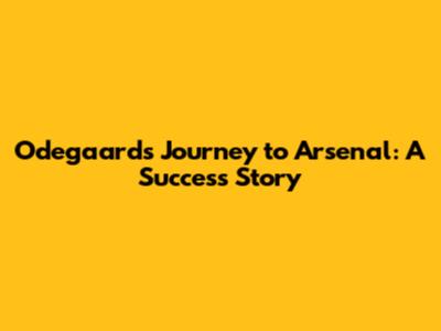 Odegaard's Journey to Arsenal: A Success Story