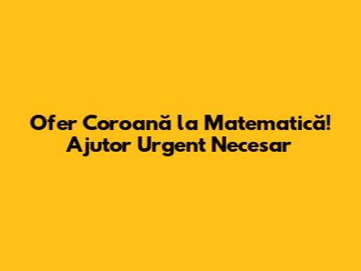 Ofer Coroană la Matematică! Ajutor Urgent Necesar