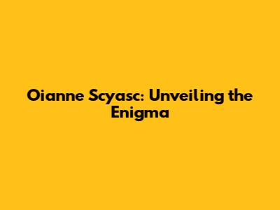 Oianne Scyasc: Unveiling the Enigma