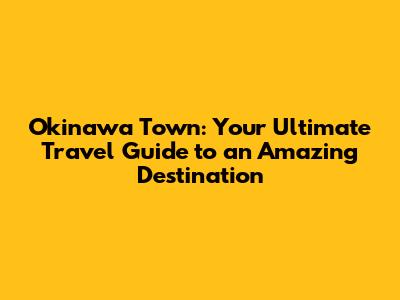 Okinawa Town: Your Ultimate Travel Guide to an Amazing Destination