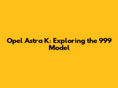 Opel Astra K: Exploring the 999 Model
