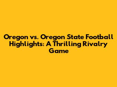 Oregon vs. Oregon State Football Highlights: A Thrilling Rivalry Game
