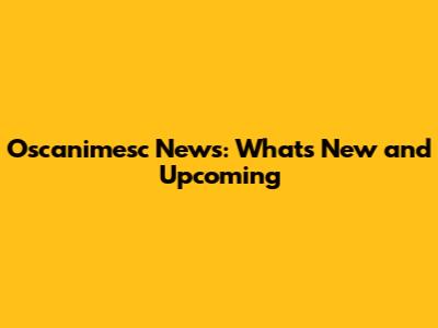 Oscanimesc News: What's New and Upcoming