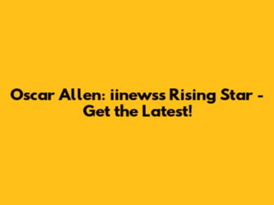 Oscar Allen: iinews's Rising Star - Get the Latest!