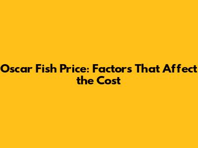 Oscar Fish Price: Factors That Affect the Cost