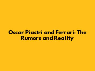 Oscar Piastri and Ferrari: The Rumors and Reality