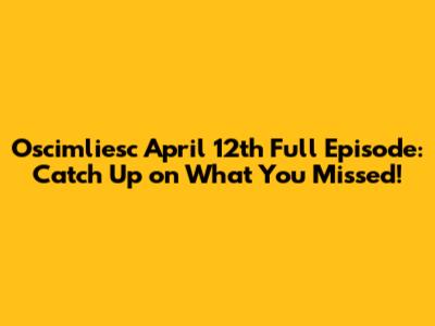 Oscimliesc April 12th Full Episode: Catch Up on What You Missed!