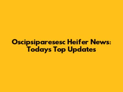 Oscipsiparesesc Heifer News: Today's Top Updates