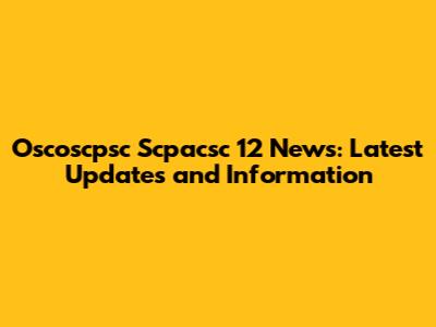 Oscoscpsc Scpacsc 12 News: Latest Updates and Information