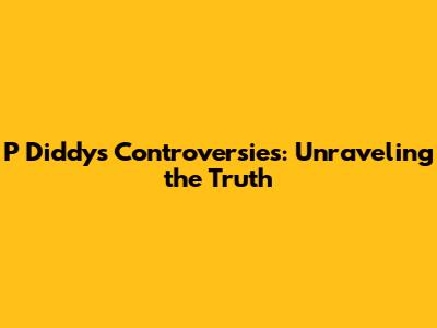 P Diddy's Controversies: Unraveling the Truth