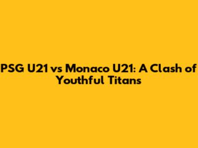 PSG U21 vs Monaco U21: A Clash of Youthful Titans