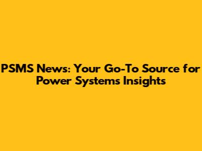 PSMS News: Your Go-To Source for Power Systems Insights