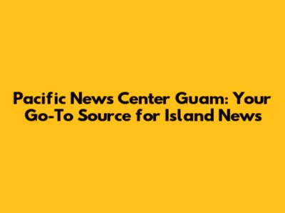 Pacific News Center Guam: Your Go-To Source for Island News