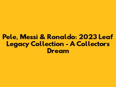 Pele, Messi & Ronaldo: 2023 Leaf Legacy Collection - A Collector's Dream