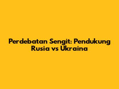 Perdebatan Sengit: Pendukung Rusia vs Ukraina