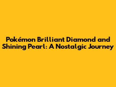 Pokémon Brilliant Diamond and Shining Pearl: A Nostalgic Journey