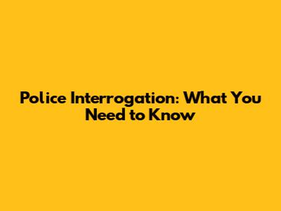 Police Interrogation: What You Need to Know