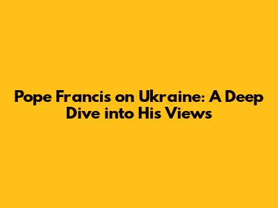 Pope Francis on Ukraine: A Deep Dive into His Views