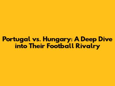 Portugal vs. Hungary: A Deep Dive into Their Football Rivalry