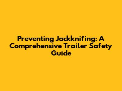 Preventing Jackknifing: A Comprehensive Trailer Safety Guide