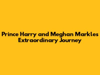 Prince Harry and Meghan Markle's Extraordinary Journey