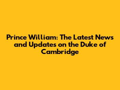 Prince William: The Latest News and Updates on the Duke of Cambridge